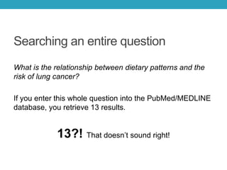 Searching an entire question
What is the relationship between dietary patterns and the
risk of lung cancer?
If you enter this whole question into the PubMed/MEDLINE
database, you retrieve 13 results.
13?! That doesn’t sound right!
 
