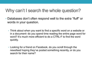 Why can’t I search the whole question?
• Databases don’t often respond well to the extra “fluff” or
words in your question.
• Think about when you want to find a specific word on a website or
in a document- do you spend time reading the entire page word for
word? It’s much more efficient to do a CTRL-F to find the word
quickly.
• Looking for a friend on Facebook, do you scroll through the
newsfeed hoping they’ve posted something recently, or do you
search for their name?
 