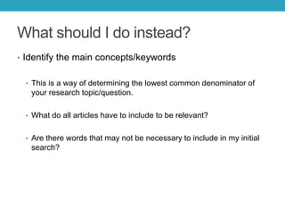 What should I do instead?
• Identify the main concepts/keywords
• This is a way of determining the lowest common denominator of
your research topic/question.
• What do all articles have to include to be relevant?
• Are there words that may not be necessary to include in my initial
search?
 