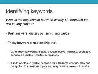 Identifying keywords
What is the relationship between dietary patterns and the
risk of lung cancer?
• Best answers: dietary patterns, lung cancer
• Tricky keywords: relationship, risk
• Other tricky keywords: impact, effect/effective, increase, decrease,
connection, outlook, matter, comparison, benefit, limitation
• These words are “tricky” because they are more generic- they can
be applied to numerous topics and may retrieve irrelevant results.
 