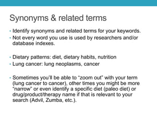 Synonyms & related terms
• Identify synonyms and related terms for your keywords.
• Not every word you use is used by researchers and/or
database indexes.
• Dietary patterns: diet, dietary habits, nutrition
• Lung cancer: lung neoplasms, cancer
• Sometimes you’ll be able to “zoom out” with your term
(lung cancer to cancer), other times you might be more
“narrow” or even identify a specific diet (paleo diet) or
drug/product/therapy name if that is relevant to your
search (Advil, Zumba, etc.).
 