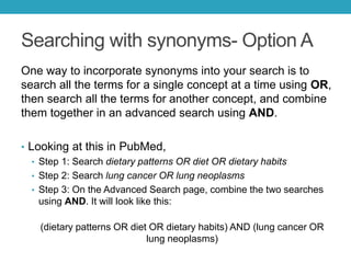 Searching with synonyms- Option A
One way to incorporate synonyms into your search is to
search all the terms for a single concept at a time using OR,
then search all the terms for another concept, and combine
them together in an advanced search using AND.
• Looking at this in PubMed,
• Step 1: Search dietary patterns OR diet OR dietary habits
(431,713 results)
• Step 2: Search lung cancer OR lung neoplasms (264, 350 results)
• Step 3: On the Advanced Search page, combine the two searches
using AND (2,422 results). It will look like this:
(dietary patterns OR diet OR dietary habits) AND (lung cancer OR
lung neoplasms)
 