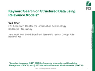 Keyword Search on Structured Data using
Relevance Models*

Veli Bicer




                                                                                                      INFORMATIK
FZI Research Center for Information Technology
Karlsruhe, Germany




                                                                                      FZI FORSCHUNGSZENTRUM
Joint work with Thanh Tran from Semantic Search Group, AIFB
Institute, KIT




* based on the papers @ 20th ACM Conference on Information and Knowledge
Management (CIKM’11) and @ 10th International Semantic Web Conference (ISWC’11)
                           © FZI Forschungszentrum Informatik                     1
 