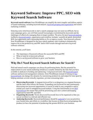 Keyword Software: Improve PPC, SEO with Keyword Search Software  Keyword search software from WordStream can simplify the most complex and tedious aspects of search marketing, including keyword analysis, keyword grouping and organization and search marketing workflow. Selecting some initial keywords to start a search campaign may not seem too difficult, but as your campaigns grow, you will find yourself increasingly overwhelmed by keywords and the challenges of effectively managing them in larger numbers. The price for poor keyword analysis, ineffective keyword search, organization and workflow includes: wasteful ad spend, diminished ROI, lost opportunity and a diminished ability to fix or improve results. New keyword software from WordStream is designed for the busy search marketer who's looking to dramatically improve his or her productivity and PPC and/or SEO results through innovative keyword software solutions. In this tutorial, you'll learn: The importance of keyword software for successful SEO and PPC What to look for in keyword software How to use keyword software to grow your business Why Do I Need Keyword Search Software for Search? Paid and natural search campaigns can always be performing better. But the potential for improvement in your search marketing initiatives is usually limited by the time that you have available to dedicate to building and optimizing. Using keyword tools--like keyword search software and keyword management solutions--from WordStream instead of relying on free keyword tools can change this dynamic by maximizing productivity and output for time spent by helping automate several critically important, yet time-consuming tasks: Discovering Keywords: A stagnant keyword list is as dangerous as a stagnant business, and the latter often follows the former. Expanding your keyword list and continuously discovering new keyword opportunities is crucial in order to stay competitive and to extend your reach to untapped keyword markets. Using this functionality as an SEO keyword tool also means that you'll be prioritizing your site's content and keeping organized for both PPC and SEO. Organizing Keywords: Newly discovered keywords have to be organized so that you can act on them in a relevant and efficient way. Analyzing Keywords: Keyword performance should be analyzed so you can prioritize your limited time and efforts in a workflow that focuses on those keyword groupings that produce (or have the potential of producing) the greatest ROI for your business. Because our search marketing software helps you discover, organize and analyze keywords, you can free up valuable time to engage in other more strategic search marketing efforts. How Keyword Software Saves You Time and Money Keyword software serves a multitude of purposes. It should organize, generate and analyze keywords while also uncovering negative keywords so you stay relevant. Let's look at how WordStream's variety of keyword software addresses each of these challenges and improves your overall search marketing efficiency: Keyword Organization Software Keyword Organization Software allows you to group together relevant and related keywords. Keyword organization is important for PPC because: Relevant keyword groupings associated with highly targeted ad text and landing pages result in better Quality Score and a lower CPC. Post-click conversion rates will be higher if your PPC campaigns utilize highly relevant keywords that match up with ad text and landing pages. WordStream's keyword grouper allows you to organize thousands of keywords into relevant segments in a matter of minutes. As illustrated in the following figure, see how each keyword grouping addresses a slightly different intention on the part of the searcher, going from a very unspecific word (such as 
dog
) to more specific keyword groupings (such as 
dog collars
) and so on. When using WordStream's keyword grouping software to create smaller, more relevant keyword groupings, writing appropriate AdText copy becomes a cinch. Keyword Analysis Software Have you ever looked at your keyword analysis and wondered what to do with it? Once you get the analysis, you basically have to analyze the analysis in order to determine the proper actions that will generate improvements. That's a lot of analyzing! WordStream's Keyword Analyzer examines keywords and keyword groups to help prioritize your workflow. We even created our own word for it: automated analysis of Web analytics + taking action = actalytics. For example, in the following illustration, the keyword analysis software tells you which keyword groups are too big and which groups don't have an associated AdWords group or specific landing page. Click the orange warning button and you're taken directly to the appropriate task bar to take action and make immediate improvements. Keyword Research Software WordStream's Free Keyword Tool is a great starting point for a keyword list. It offers more keywords faster, based on more relevant, accurate, and extensive data, and is always entirely free. No other free or paid keyword suggestion tool is more comprehensive. But over time, it helps to have a personalized keyword database that removes some of keyword research burden. Keyword Research Software eases the process of keyword research and keyword discovery and the growth of your negative keywords. Though growing your keyword list helps expand your market reach and find new well-converting keywords, it's a perfect example of bigger not always being better. If you consistently grow your keyword list, you may find yourself consistently needing to grow your marketing budget as well. WordStream's Keyword Discovery Tool and Negative Keyword Tool work together to grow your keyword list with appropriate, long-tail queries while simultaneously minimizing the risk that your ad is shown to irrelevant searchers. For example, in the following illustration, the keyword software automatically suggests negative keywords (such as 
hello kitty
 for an online pet store) to ensure your keyword list is always relevant. Free Keyword Software! Take advantage of a free trial of WordStream's unique combination of actionable keyword organization, keyword discovery, keyword analysis and the best keyword tools. Our keyword software will save you both time and money, improving your efficiency while minimizing wasteful spend. It easily simplifies your search marketing tasks and works to continuously optimize and improve your campaign so you can focus on other areas of your business. To see why our keyword software is the best there is, learn more about us by: Trying WordStream Free Today Requesting a Live Demonstration Signing up for our Search Marketing Webinar Subscribing to our Newsletter 