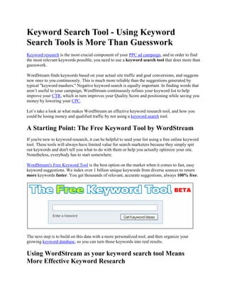 Keyword Search Tool - Using Keyword Search Tools is More Than Guesswork Keyword research is the most crucial component of your PPC ad campaign, and in order to find the most relevant keywords possible, you need to use a keyword search tool that does more than guesswork. WordStream finds keywords based on your actual site traffic and goal conversions, and suggests new ones to you continuously. This is much more reliable than the suggestions generated by typical 
keyword mashers.
 Negative keyword search is equally important. In finding words that aren’t useful to your campaign, WordStream continuously refines your keyword list to help improve your CTR, which in turn improves your Quality Score and positioning while saving you money by lowering your CPC. Let’s take a look at what makes WordStream an effective keyword research tool, and how you could be losing money and qualified traffic by not using a keyword search tool. A Starting Point: The Free Keyword Tool by WordStream If you're new to keyword research, it can be helpful to seed your list using a free online keyword tool. These tools will always have limited value for search marketers because they simply spit out keywords and don't tell you what to do with them or help you actually optimize your site. Nonetheless, everybody has to start somewhere. WordStream's Free Keyword Tool is the best option on the market when it comes to fast, easy keyword suggestions. We index over 1 billion unique keywords from diverse sources to return more keywords faster. You get thousands of relevant, accurate suggestions, always 100% free. The next step is to build on this data with a more personalized tool, and then organize your growing keyword database, so you can turn those keywords into real results. Using WordStream as your keyword search tool Means More Effective Keyword Research Keyword research is an ongoing, iterative process, and as such, a tool that automates it in a smart way is the ideal solution. Traditional keyword search tools treat keyword research as a one-time activity, relying on you, the search marketer, to provide them with new terms on which to build other keywords that seem like they may be related. These tools don’t know your actual website content or traffic patterns, so the results you get are not only limited, but they’re often off the mark of what you really want to focus on. WordStream takes the smart approach by taking the guesswork out of building an expansive keyword list that guarantees a broader audience of qualified visitors. By automating tasks like: searching through your site’s traffic logs to pinpoint long-tail keywords, suggesting keyword group segmentations to help keep you organized, and helping you pinpoint which negative keywords to avoid, WordStream makes a previously overwhelming and time-consuming process remarkably simple. WordStream not only helps you to grow your keyword list larger than you would ever be able to on your own, but it also helps you to organize it and keep everything under control. How Not Using Keyword search Tools Restricts Your Audience And Loses You Money The traditional approach to keyword research involves hours and hours of frustrating and tedious work to attempt to wrangle a manageable an effective list of keywords to target for your PPC campaigns. Not only is this an ineffective use of your time, it’s also impossible to keep up and stay organized in a way that’s helping your campaign to move forward instead of being held back. When you manage your keyword research on your own or with a team, you are: working with a limited keyword list that’s not based on your actual site data expanding your keyword list only so far until it becomes unmanageable to expand it any further on your own expending a massive amount of inefficient effort with constant upkeep and revision, struggling to keep up with your data not reaching your broadest and most qualified audience losing money by bidding on the wrong keywords You need to find a way to free yourself from being tied to your keyword research, with the assurance that the keywords you’re using are the specific, long-tail terms that will bring the best traffic for the least amount of monetary investment. Unfortunately, this is physically impossible when managing a campaign by hand, but it's readily within reach with a good keyword search tool. A Keyword search tool That Goes Above And Beyond WordStream takes your keyword search to an entirely new level when compared with other keyword research solutions on the market. Tools like Google’s Keyword Tool help you out to an extent, because they can help you build a very small preliminary keyword list based on a handful of terms you think might work. While this is okay as a bare bones starting point, it quickly becomes clear that a more robust solution is in order. Unlike Google's claims above, WordStream can provide assurance that the words you're given will help your campaign because WordStream pairs data analytics with action, or, “actalytics,” to provide the best of both worlds of your keyword search. You benefit from the research and keyword analysis side that works with the data surrounding your site’s traffic, and the appropriate actions to take on that data, like: suggesting new keywords, grouping them into a hierarchy, or turning them into text ads for your campaign. WordStream goes beyond sorting data, or making ill-informed suggestions based on global search trends, and this, in turn, leaves you in the driver’s seat to manage your continuously growing list of keywords with confidence. WordStream’s Keyword search Tool Works for You Continuously As mentioned, keyword research is the most crucial part of a successful pay per click campaign, and it’s never just a one-time thing. The WordStream keyword search tool works continuously to build and strengthen your keyword list. If you’d like to make use of WordStream’s robust keyword management solutions, you can: Try WordStream free today Request a live demonstration from one of our professionals Sign up for our Search Marketing Webinar Subscribe to our Newsletter 