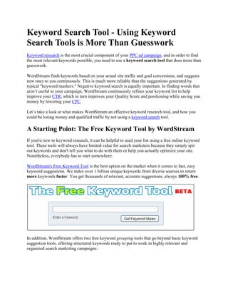 Keyword Search Tool - Using Keyword
Search Tools is More Than Guesswork
Keyword research is the most crucial component of your PPC ad campaign, and in order to find
the most relevant keywords possible, you need to use a keyword search tool that does more than
guesswork.

WordStream finds keywords based on your actual site traffic and goal conversions, and suggests
new ones to you continuously. This is much more reliable than the suggestions generated by
typical "keyword mashers." Negative keyword search is equally important. In finding words that
aren’t useful to your campaign, WordStream continuously refines your keyword list to help
improve your CTR, which in turn improves your Quality Score and positioning while saving you
money by lowering your CPC.

Let’s take a look at what makes WordStream an effective keyword research tool, and how you
could be losing money and qualified traffic by not using a keyword search tool.

A Starting Point: The Free Keyword Tool by WordStream
If you're new to keyword research, it can be helpful to seed your list using a free online keyword
tool. These tools will always have limited value for search marketers because they simply spit
out keywords and don't tell you what to do with them or help you actually optimize your site.
Nonetheless, everybody has to start somewhere.

WordStream's Free Keyword Tool is the best option on the market when it comes to fast, easy
keyword suggestions. We index over 1 billion unique keywords from diverse sources to return
more keywords faster. You get thousands of relevant, accurate suggestions, always 100% free.




In addition, WordStream offers two free keyword grouping tools that go beyond basic keyword
suggestion tools, offering structured keywords ready to put to work in highly relevant and
organized search marketing campaigns:
 