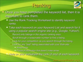 Ranking
   Once you have completed the keyword list, then it is
    important to rank them.
       Use the Rank Tracking Worksheet to identify keyword
        ranks.
       Take each keyword on your Keyword List and search for it
        using a popular search engine site (e.g., Google, Yahoo!).
            Record only listings in the organic ranking area.
            Scroll through a reasonable number to find a listing.
            Look for your competition as you search through the listing.
            Look for any “bad” listing associated with your Web site.
                  Broken links
                  Pieces of information that doesn’t make sense
       Note on your worksheet the rank (if any) of each keyword.

                                                         www.seocertification.org.in
 