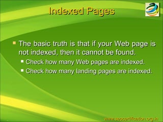 Indexed Pages


       The basic truth is that if your Web page is
        not indexed, then it cannot be found.
           Check how many Web pages are indexed.
           Check how many landing pages are indexed.




.                                    www.seocertification.org.in
 