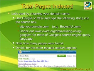 Total Pages Indexed
   Let’s start by checking your domain name.
      Use Google or MSN and type the following string into

       the search box.
          site:yourdomain.com    (e.g., Books4U.com)
          Check out www.cwire.org/data-mining-using-

           google/1 for more of Google’s search engine query
           language.
      Note how many pages were found.

      Do this for the other popular search engines.




                                      www.seocertification.org.in
 