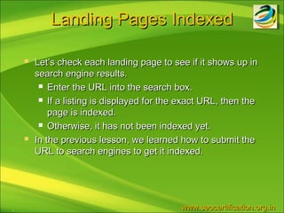 Landing Pages Indexed

       Let’s check each landing page to see if it shows up in
        search engine results.
          Enter the URL into the search box.

          If a listing is displayed for the exact URL, then the

            page is indexed.
          Otherwise, it has not been indexed yet.

       In the previous lesson, we learned how to submit the
        URL to search engines to get it indexed.




.                                           www.seocertification.org.in
 