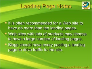 Landing Page Notes

   It is often recommended for a Web site to
    have no more than ten landing pages.
   Web sites with lots of products may choose
    to have a large number of landing pages.
   Blogs should have every posting a landing
    page to drive traffic to the site.



                               www.seocertification.org.in
 