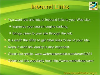 Inbound Links
   You want lots and lots of inbound links to your Web site.
       Improves your search engine ranking.
       Brings users to your site through the link.
   It is worth the effort to get other sites to link to your site.
   Keep in mind link quality is also important.
   Check out article: www.webmasterworld.com/forum3/201
   Check out link popularity tool: http://www.marketleap.com/


.                                             www.seocertification.org.in
 