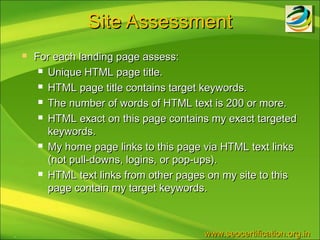 Site Assessment
       For each landing page assess:
          Unique HTML page title.

          HTML page title contains target keywords.

          The number of words of HTML text is 200 or more.

          HTML exact on this page contains my exact targeted

           keywords.
          My home page links to this page via HTML text links

           (not pull-downs, logins, or pop-ups).
          HTML text links from other pages on my site to this

           page contain my target keywords.



.                                         www.seocertification.org.in
 