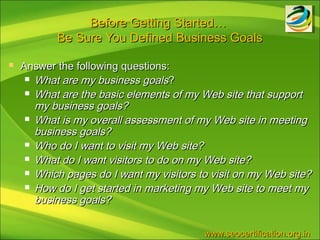 Before Getting Started…
           Be Sure You Defined Business Goals

   Answer the following questions:
      What are my business goals?

      What are the basic elements of my Web site that support
       my business goals?
      What is my overall assessment of my Web site in meeting
       business goals?
      Who do I want to visit my Web site?

      What do I want visitors to do on my Web site?

      Which pages do I want my visitors to visit on my Web site?

      How do I get started in marketing my Web site to meet my
       business goals?


                                          www.seocertification.org.in
 