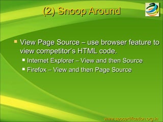 (2) Snoop Around

   View Page Source – use browser feature to
    view competitor’s HTML code.
       Internet Explorer – View and then Source
       Firefox – View and then Page Source




                                  www.seocertification.org.in
 