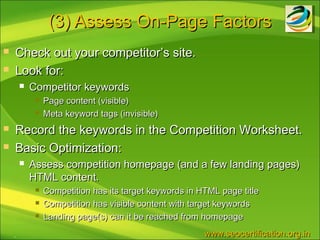 (3) Assess On-Page Factors
   Check out your competitor’s site.
   Look for:
           Competitor keywords
                Page content (visible)
                Meta keyword tags (invisible)
   Record the keywords in the Competition Worksheet.
   Basic Optimization:
           Assess competition homepage (and a few landing pages)
            HTML content.
                Competition has its target keywords in HTML page title
                Competition has visible content with target keywords
                Landing page(s) can it be reached from homepage
    .                                                    www.seocertification.org.in
 