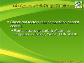 (4) Assess Off-Page Factors


   Check out factors that competition cannot
    control.
       Ranks –assess the ranking of each top
        competitor on Google, Yahoo!, MSN, & Ask.




                                 www.seocertification.org.in
 
