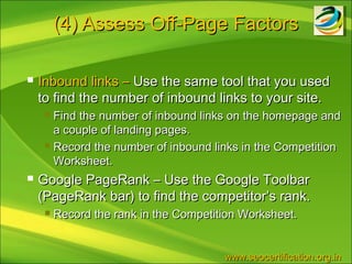 (4) Assess Off-Page Factors

   Inbound links – Use the same tool that you used
    to find the number of inbound links to your site.
      Find the number of inbound links on the homepage and
       a couple of landing pages.
      Record the number of inbound links in the Competition

       Worksheet.
   Google PageRank – Use the Google Toolbar
    (PageRank bar) to find the competitor’s rank.
        Record the rank in the Competition Worksheet.


                                        www.seocertification.org.in
 