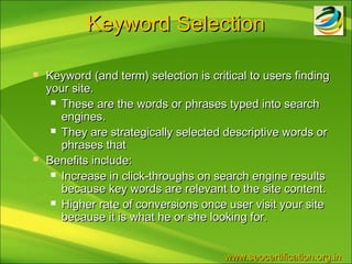 Keyword Selection

   Keyword (and term) selection is critical to users finding
    your site.
      These are the words or phrases typed into search
       engines.
      They are strategically selected descriptive words or
       phrases that
   Benefits include:
      Increase in click-throughs on search engine results
       because key words are relevant to the site content.
      Higher rate of conversions once user visit your site
       because it is what he or she looking for.


                                       www.seocertification.org.in
 