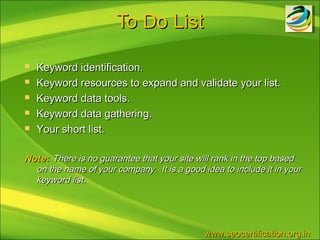 To Do List

   Keyword identification.
   Keyword resources to expand and validate your list.
   Keyword data tools.
   Keyword data gathering.
   Your short list.

Note: There is no guarantee that your site will rank in the top based
  on the name of your company. It is a good idea to include it in your
  keyword list.




                                             www.seocertification.org.in
 