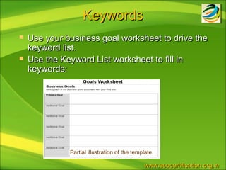 Keywords
   Use your business goal worksheet to drive the
    keyword list.
   Use the Keyword List worksheet to fill in
    keywords:




              Partial illustration of the template.

                                               www.seocertification.org.in
 