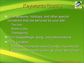 Keywords (cont.)
       Fill in seasons, holidays, and other special
        occasions that are serviced by your site:
          Tax time
          Mother’s Day

          Thanksgiving

       Fill in misspellings, slang, and abbreviations
       Fill in Location:
          Variations of company name (Toys RUs, Toys Are Us)
          Variations of company location (St. Cloud, Saint Cloud)




.                                           www.seocertification.org.in
 