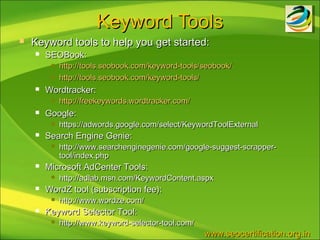 Keyword Tools
   Keyword tools to help you get started:
       SEOBook:
            http://tools.seobook.com/keyword-tools/seobook/
            http://tools.seobook.com/keyword-tools/
       Wordtracker:
            http://freekeywords.wordtracker.com/
       Google:
            https://adwords.google.com/select/KeywordToolExternal
       Search Engine Genie:
            http://www.searchenginegenie.com/google-suggest-scrapper-
             tool/index.php
       Microsoft AdCenter Tools:
            http://adlab.msn.com/KeywordContent.aspx
       WordZ tool (subscription fee):
            http://www.wordze.com/
       Keyword Selector Tool:
            http://www.keyword-selector-tool.com/
                                                     www.seocertification.org.in
 