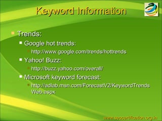 Keyword Information

   Trends:
       Google hot trends:
            http://www.google.com/trends/hottrends
       Yahoo! Buzz:
            http://buzz.yahoo.com/overall/
       Microsoft keyword forecast:
            http://adlab.msn.com/ForecastV2/KeywordTrends
             Web.aspx



                                              www.seocertification.org.in
 
