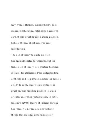 Key Words: Holism, nursing theory, pain
management, caring, relationship-centered
care, theory-practice gap, nursing practice,
holistic theory, client-centered care
Introduction
The use of theory to guide practice
has been advocated for decades, but the
translation of theory into practice has been
difficult for clinicians. Poor understanding
of theory and its purpose inhibits the nurse’s
ability to apply theoretical constructs in
practice, thus reducing practice to a task-
oriented enterprise rooted largely in habit.
Dossey’s (2008) theory of integral nursing
has recently emerged as a new holistic
theory that provides opportunities for
 