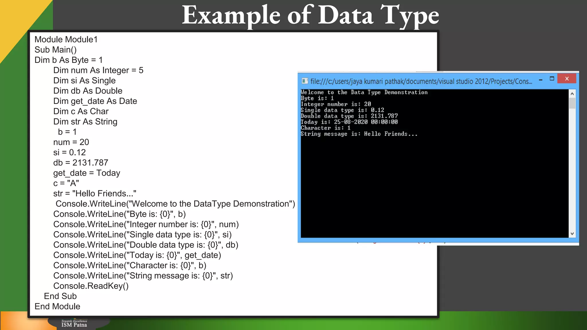 10
Example of Data Type
Module Module1
Sub Main()
Dim b As Byte = 1
Dim num As Integer = 5
Dim si As Single
Dim db As Double
Dim get_date As Date
Dim c As Char
Dim str As String
b = 1
num = 20
si = 0.12
db = 2131.787
get_date = Today
c = "A"
str = "Hello Friends..."
Console.WriteLine("Welcome to the DataType Demonstration")
Console.WriteLine("Byte is: {0}", b)
Console.WriteLine("Integer number is: {0}", num)
Console.WriteLine("Single data type is: {0}", si)
Console.WriteLine("Double data type is: {0}", db)
Console.WriteLine("Today is: {0}", get_date)
Console.WriteLine("Character is: {0}", b)
Console.WriteLine("String message is: {0}", str)
Console.ReadKey()
End Sub
End Module
 