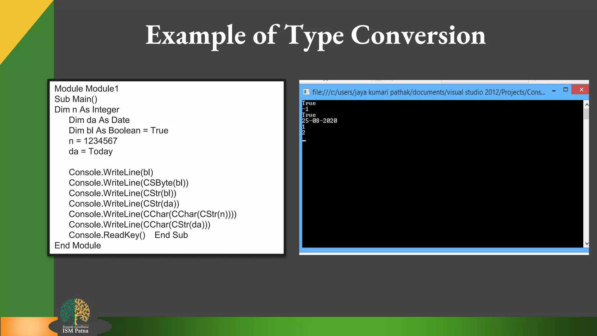 12
Example of Type Conversion
Module Module1
Sub Main()
Dim n As Integer
Dim da As Date
Dim bl As Boolean = True
n = 1234567
da = Today
Console.WriteLine(bl)
Console.WriteLine(CSByte(bl))
Console.WriteLine(CStr(bl))
Console.WriteLine(CStr(da))
Console.WriteLine(CChar(CChar(CStr(n))))
Console.WriteLine(CChar(CStr(da)))
Console.ReadKey() End Sub
End Module
 