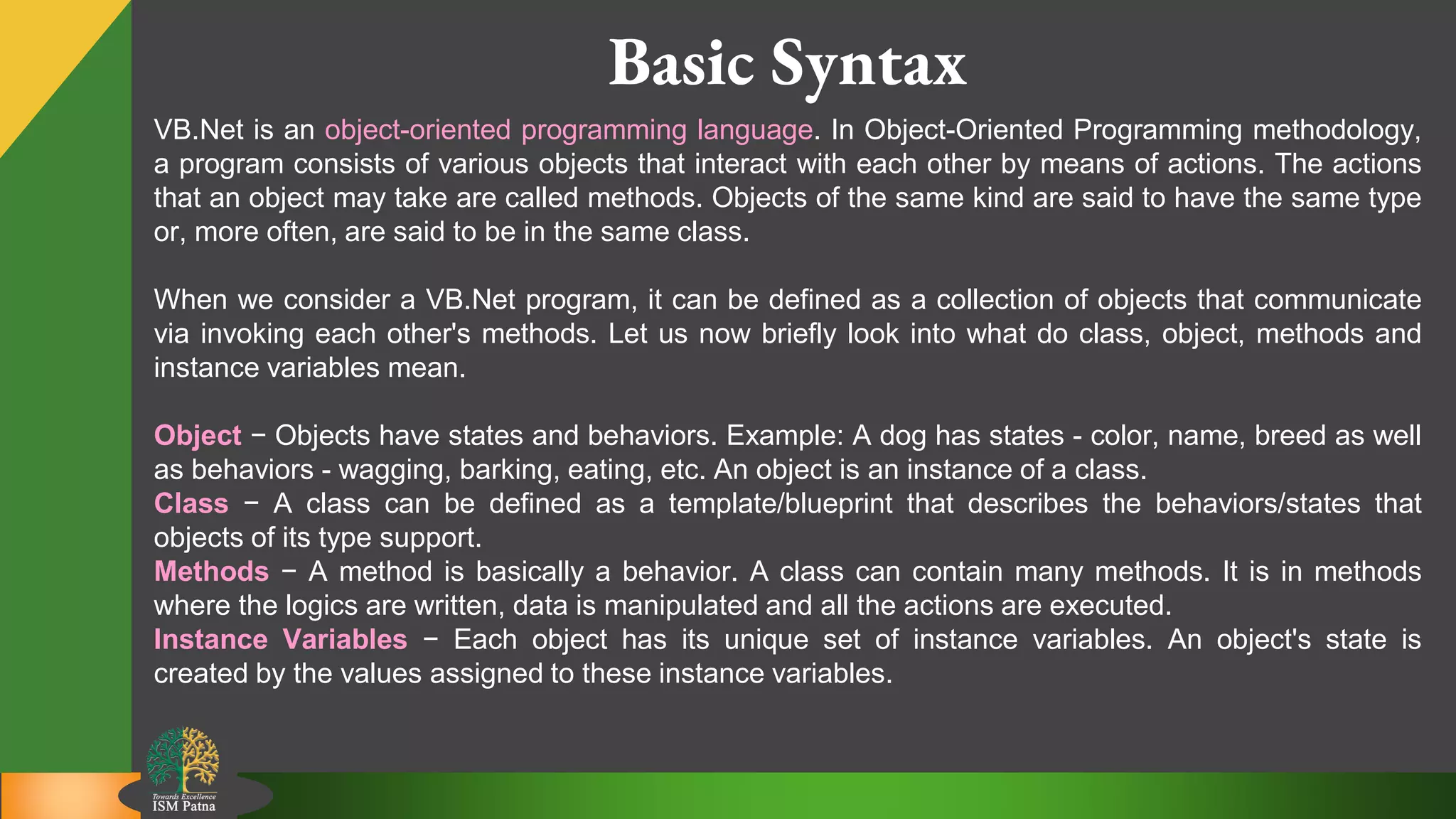 3
Basic Syntax
VB.Net is an object-oriented programming language. In Object-Oriented Programming methodology,
a program consists of various objects that interact with each other by means of actions. The actions
that an object may take are called methods. Objects of the same kind are said to have the same type
or, more often, are said to be in the same class.
When we consider a VB.Net program, it can be defined as a collection of objects that communicate
via invoking each other's methods. Let us now briefly look into what do class, object, methods and
instance variables mean.
Object − Objects have states and behaviors. Example: A dog has states - color, name, breed as well
as behaviors - wagging, barking, eating, etc. An object is an instance of a class.
Class − A class can be defined as a template/blueprint that describes the behaviors/states that
objects of its type support.
Methods − A method is basically a behavior. A class can contain many methods. It is in methods
where the logics are written, data is manipulated and all the actions are executed.
Instance Variables − Each object has its unique set of instance variables. An object's state is
created by the values assigned to these instance variables.
 