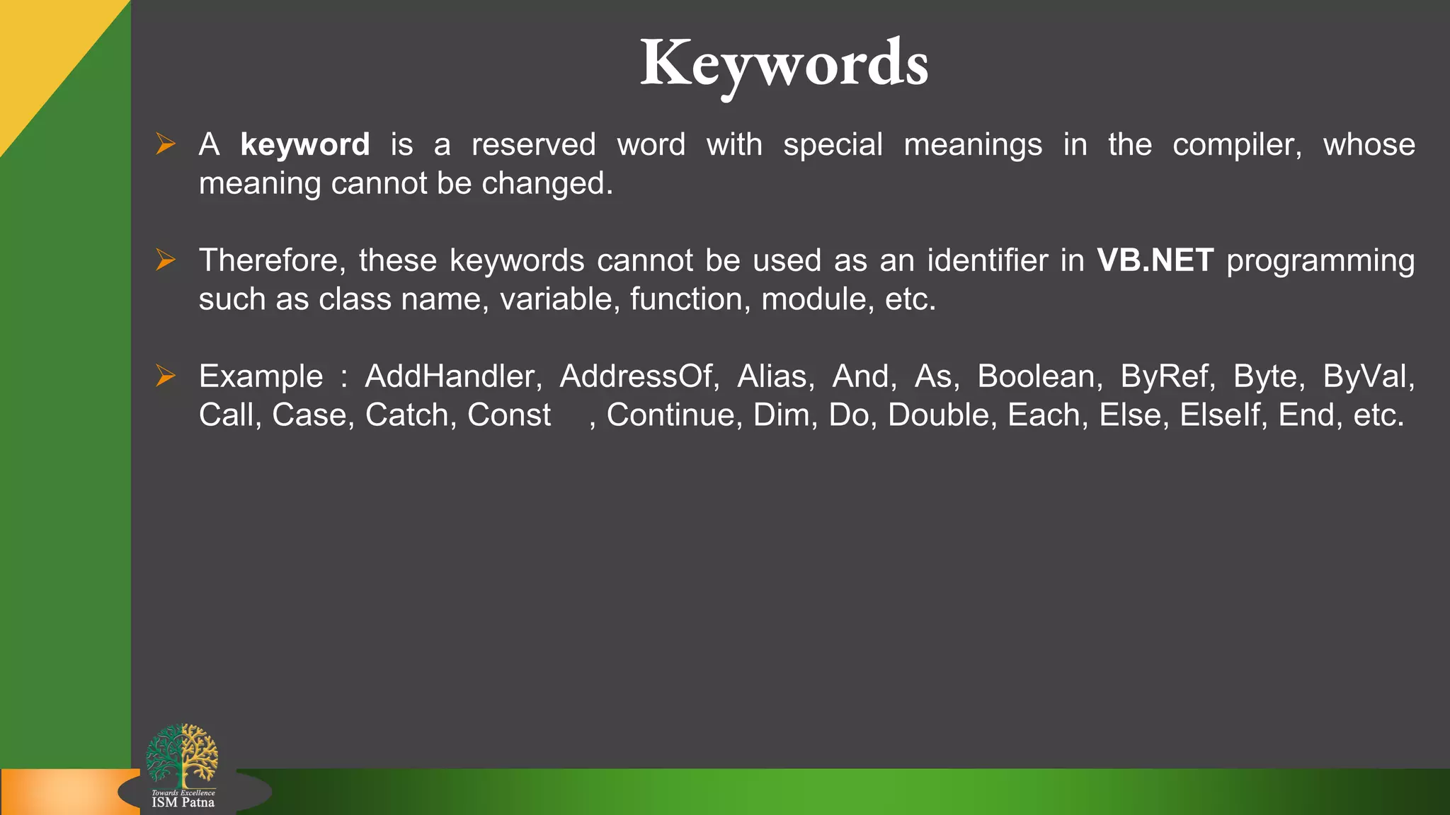 4
Keywords
 A keyword is a reserved word with special meanings in the compiler, whose
meaning cannot be changed.
 Therefore, these keywords cannot be used as an identifier in VB.NET programming
such as class name, variable, function, module, etc.
 Example : AddHandler, AddressOf, Alias, And, As, Boolean, ByRef, Byte, ByVal,
Call, Case, Catch, Const , Continue, Dim, Do, Double, Each, Else, ElseIf, End, etc.
 
