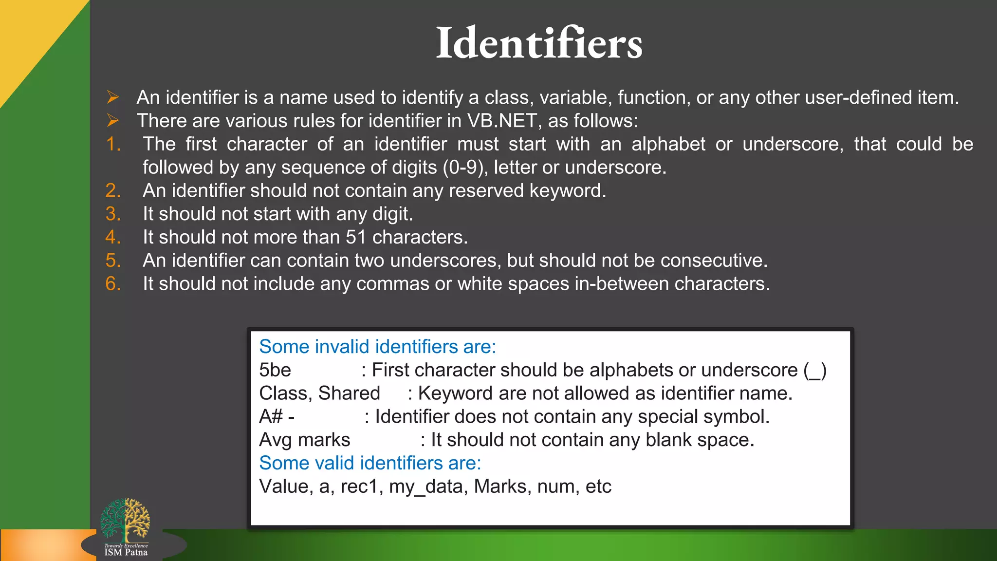 5
Identifiers
 An identifier is a name used to identify a class, variable, function, or any other user-defined item.
 There are various rules for identifier in VB.NET, as follows:
1. The first character of an identifier must start with an alphabet or underscore, that could be
followed by any sequence of digits (0-9), letter or underscore.
2. An identifier should not contain any reserved keyword.
3. It should not start with any digit.
4. It should not more than 51 characters.
5. An identifier can contain two underscores, but should not be consecutive.
6. It should not include any commas or white spaces in-between characters.
Some invalid identifiers are:
5be : First character should be alphabets or underscore (_)
Class, Shared : Keyword are not allowed as identifier name.
A# - : Identifier does not contain any special symbol.
Avg marks : It should not contain any blank space.
Some valid identifiers are:
Value, a, rec1, my_data, Marks, num, etc
 
