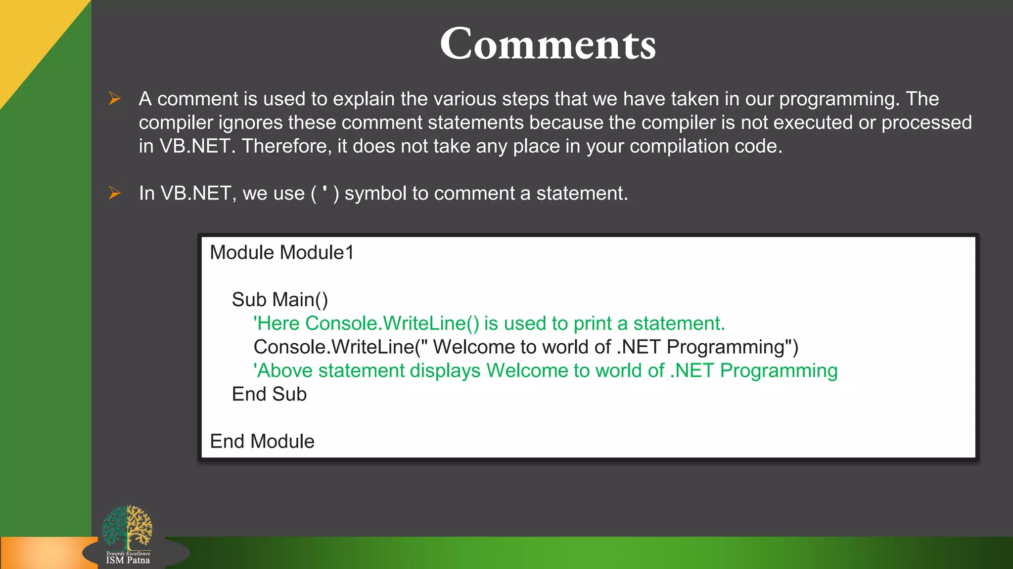 6
Comments
 A comment is used to explain the various steps that we have taken in our programming. The
compiler ignores these comment statements because the compiler is not executed or processed
in VB.NET. Therefore, it does not take any place in your compilation code.
 In VB.NET, we use ( ' ) symbol to comment a statement.
Module Module1
Sub Main()
'Here Console.WriteLine() is used to print a statement.
Console.WriteLine(" Welcome to world of .NET Programming")
'Above statement displays Welcome to world of .NET Programming
End Sub
End Module
 