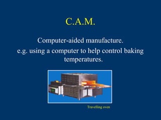 C.A.M.
        Computer-aided manufacture.
e.g. using a computer to help control baking
                temperatures.




                        Travelling oven
 