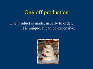 One-off production
One product is made, usually to order.
      It is unique. It can be expensive.
 