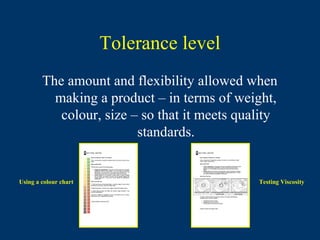 Tolerance level
        The amount and flexibility allowed when
          making a product – in terms of weight,
           colour, size – so that it meets quality
                         standards.


Using a colour chart                          Testing Viscosity
 