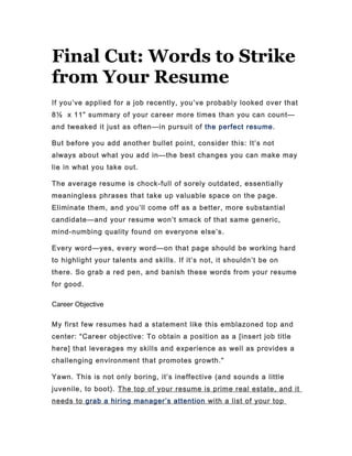 Final Cut: Words to Strike
from Your Resume
If you’ve applied for a job recently, you’ve probably looked over that
8½ x 11” summary of your career more times than you can count—
and tweaked it just as often—in pursuit of the perfect resume.

But before you add another bullet point, consider this: It’s not
always about what you add in—the best changes you can make may
lie in what you take out.

The average resume is chock-full of sorely outdated, essentially
meaningless phrases that take up valuable space on the page.
Eliminate them, and you’ll come off as a better, more substantial
candidate—and your resume won’t smack of that same generic,
mind-numbing quality found on everyone else’s.

Every word—yes, every word—on that page should be working hard
to highlight your talents and skills. If it’s not, it shouldn’t be on
there. So grab a red pen, and banish these words from your resume
for good.

Career Objective

My first few resumes had a statement like this emblazoned top and
center: “Career objective: To obtain a position as a [insert job title
here] that leverages my skills and experience as well as provides a
challenging environment that promotes growth.”

Yawn. This is not only boring, it’s ineffective (and sounds a little
juvenile, to boot). The top of your resume is prime real estate, and it
needs to grab a hiring manager ’ s attention with a list of your top
 