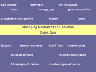 Eco-tourism renewable non-renewable Kyoto energy gap greenhouse effect Sustainable development reduce reuse Recycle natural resources fossil fuels conservation pollution controls  resource substitution Advantages of tourism disadvantages of tourism Managing Resources and Tourism Quick Quiz 