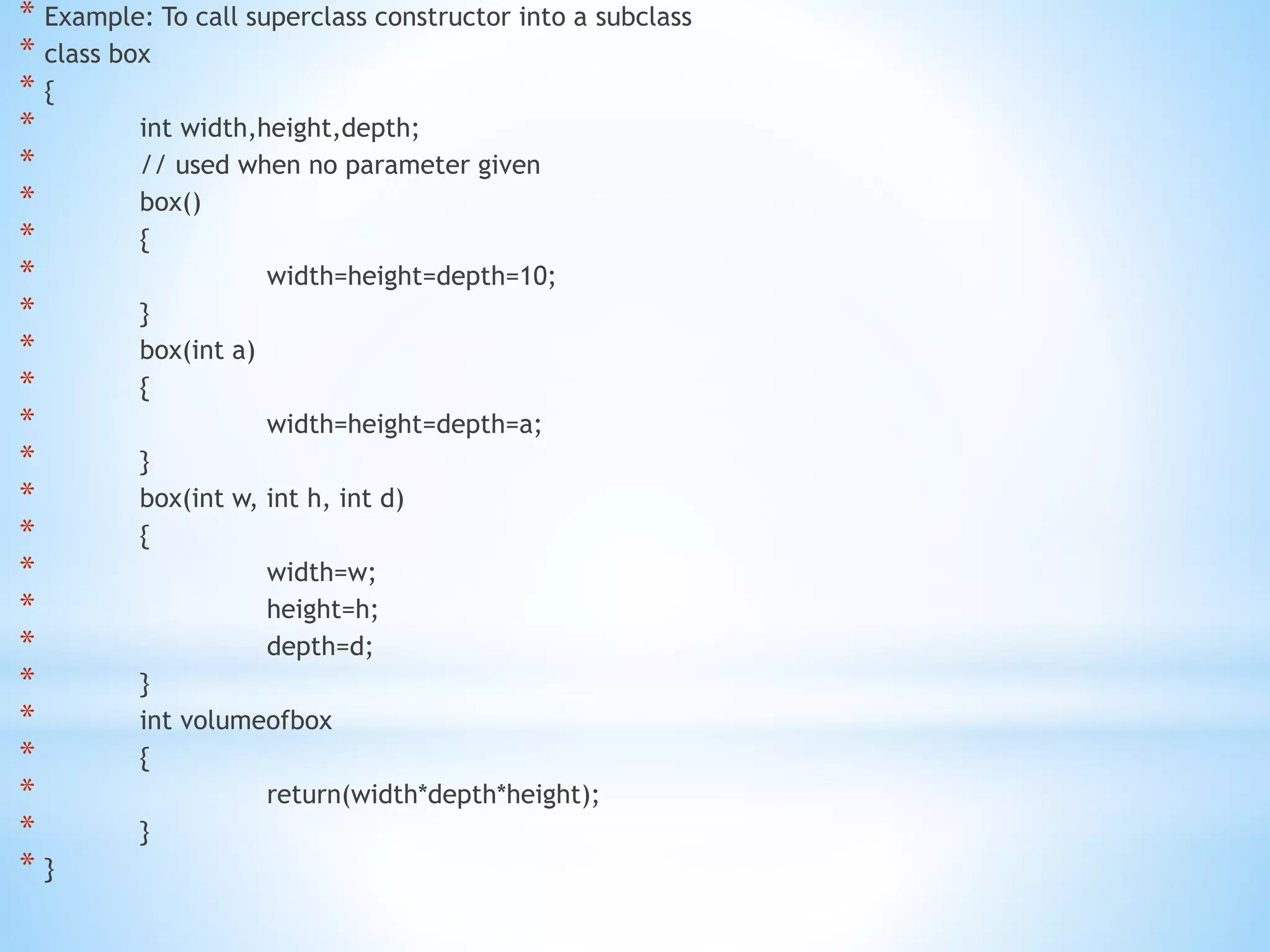 * Example: To call superclass constructor into a subclass
* class box
* {
* int width,height,depth;
* // used when no parameter given
* box()
* {
* width=height=depth=10;
* }
* box(int a)
* {
* width=height=depth=a;
* }
* box(int w, int h, int d)
* {
* width=w;
* height=h;
* depth=d;
* }
* int volumeofbox
* {
* return(width*depth*height);
* }
* }
 