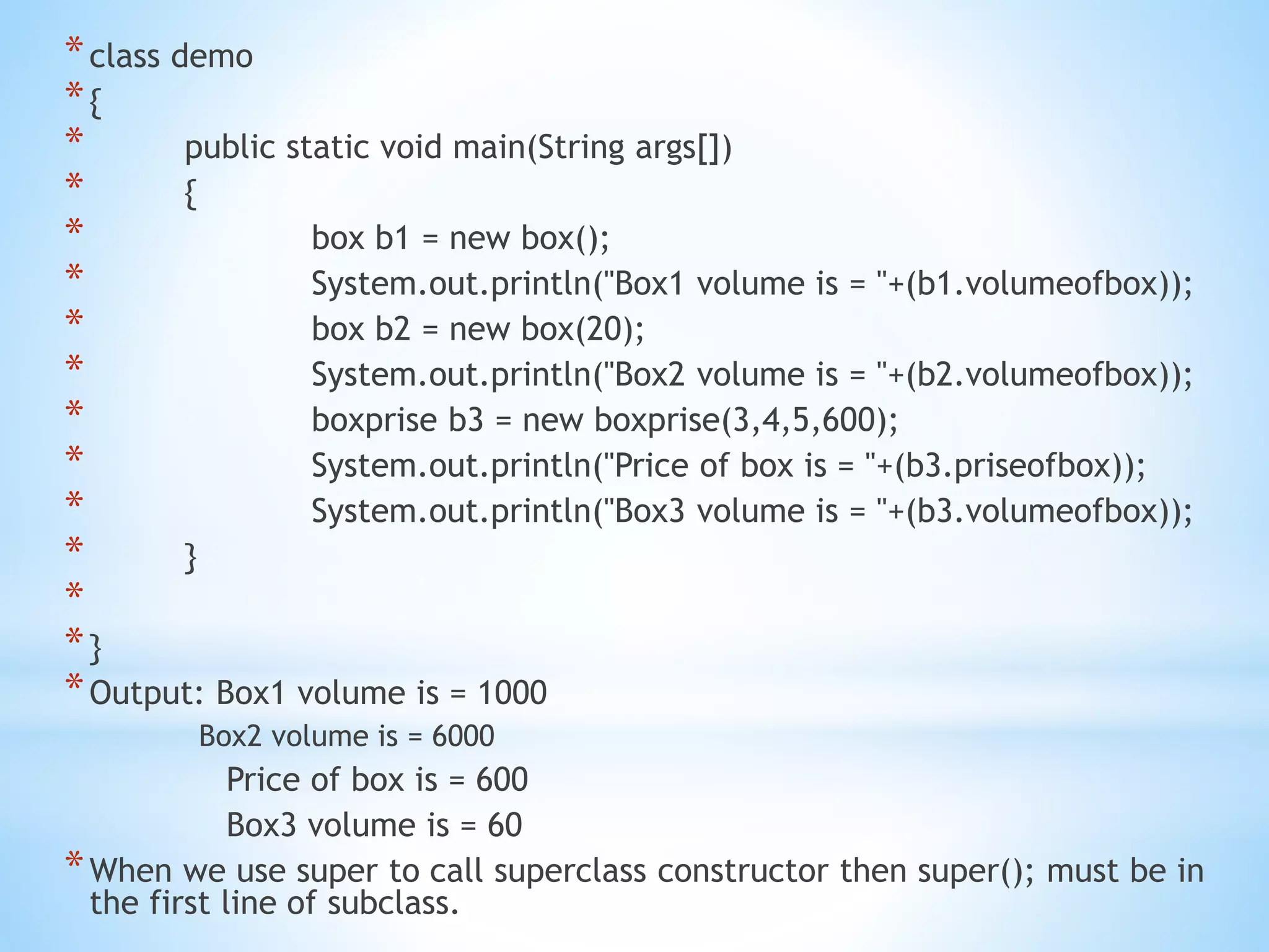 *class demo
*{
* public static void main(String args[])
* {
* box b1 = new box();
* System.out.println("Box1 volume is = "+(b1.volumeofbox));
* box b2 = new box(20);
* System.out.println("Box2 volume is = "+(b2.volumeofbox));
* boxprise b3 = new boxprise(3,4,5,600);
* System.out.println("Price of box is = "+(b3.priseofbox));
* System.out.println("Box3 volume is = "+(b3.volumeofbox));
* }
*
*}
*Output: Box1 volume is = 1000
Box2 volume is = 6000
Price of box is = 600
Box3 volume is = 60
*When we use super to call superclass constructor then super(); must be in
the first line of subclass.
 