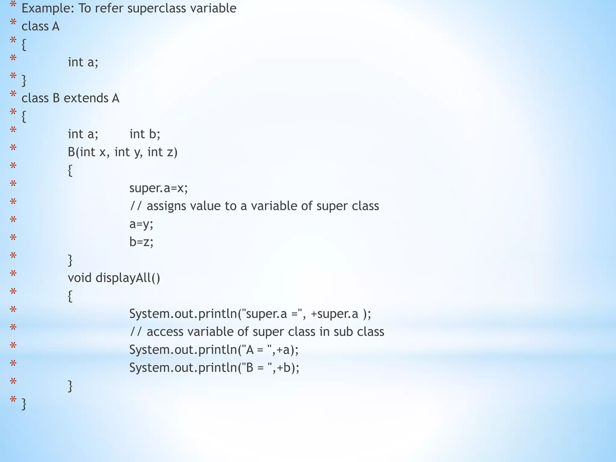 * Example: To refer superclass variable
* class A
* {
* int a;
* }
* class B extends A
* {
* int a; int b;
* B(int x, int y, int z)
* {
* super.a=x;
* // assigns value to a variable of super class
* a=y;
* b=z;
* }
* void displayAll()
* {
* System.out.println("super.a =", +super.a );
* // access variable of super class in sub class
* System.out.println("A = ",+a);
* System.out.println("B = ",+b);
* }
* }
 