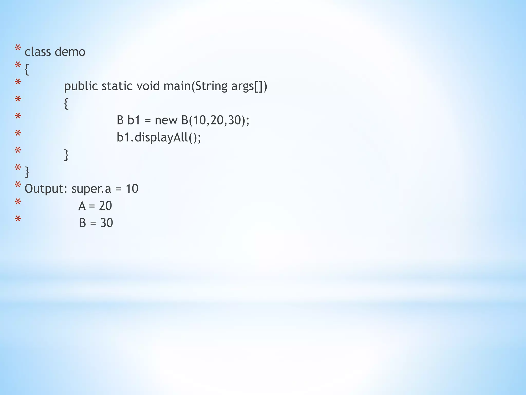 * class demo
* {
* public static void main(String args[])
* {
* B b1 = new B(10,20,30);
* b1.displayAll();
* }
* }
* Output: super.a = 10
* A = 20
* B = 30
 