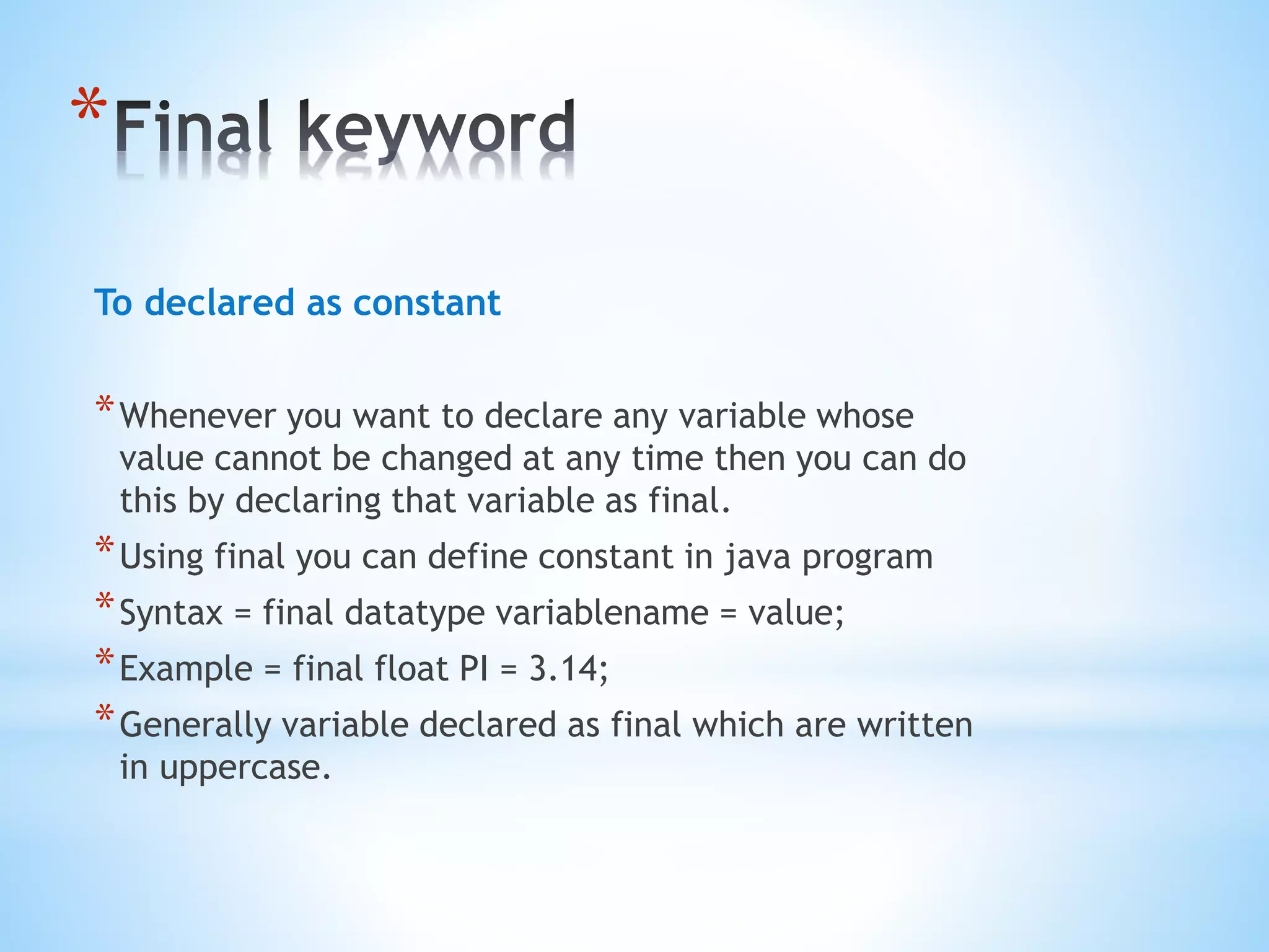 *
To declared as constant
*Whenever you want to declare any variable whose
value cannot be changed at any time then you can do
this by declaring that variable as final.
*Using final you can define constant in java program
*Syntax = final datatype variablename = value;
*Example = final float PI = 3.14;
*Generally variable declared as final which are written
in uppercase.
 
