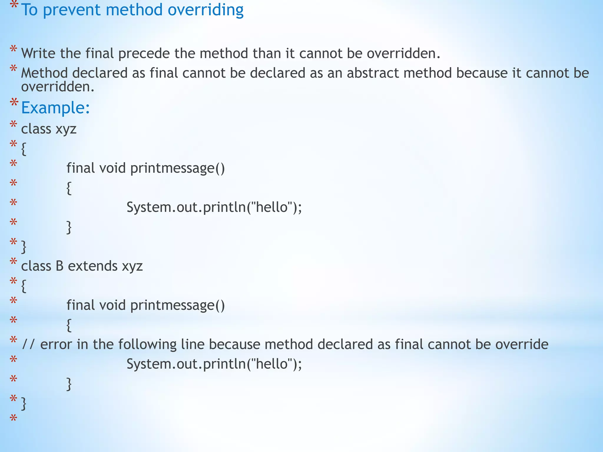 *To prevent method overriding
* Write the final precede the method than it cannot be overridden.
* Method declared as final cannot be declared as an abstract method because it cannot be
overridden.
*Example:
* class xyz
* {
* final void printmessage()
* {
* System.out.println("hello");
* }
* }
* class B extends xyz
* {
* final void printmessage()
* {
* // error in the following line because method declared as final cannot be override
* System.out.println("hello");
* }
* }
*
 