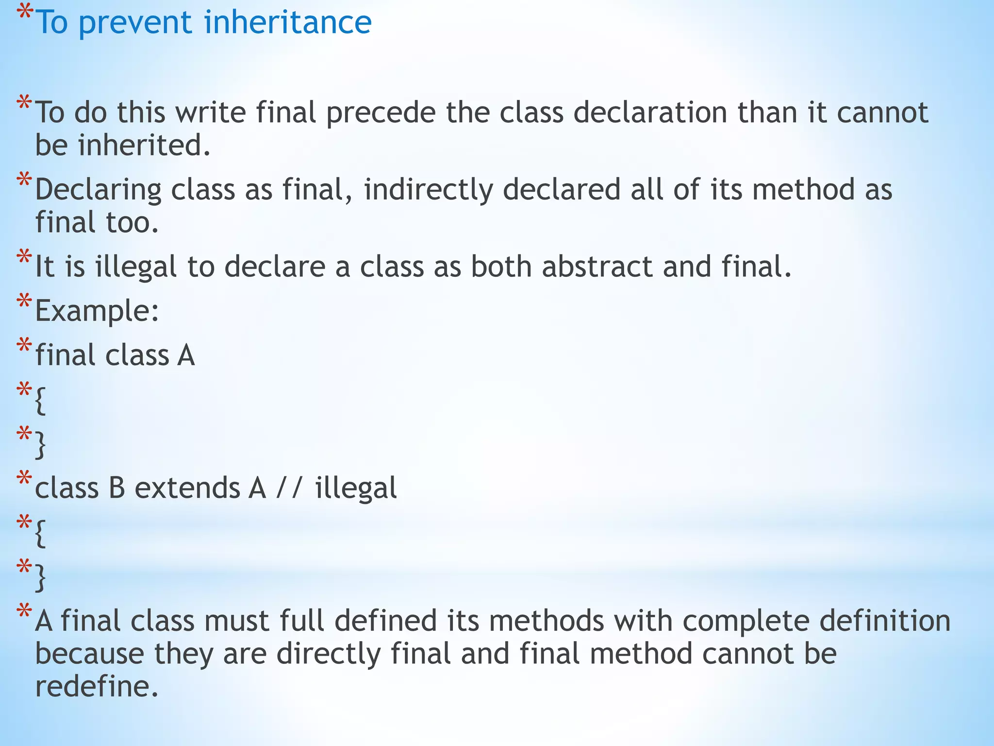 *To prevent inheritance
*To do this write final precede the class declaration than it cannot
be inherited.
*Declaring class as final, indirectly declared all of its method as
final too.
*It is illegal to declare a class as both abstract and final.
*Example:
*final class A
*{
*}
*class B extends A // illegal
*{
*}
*A final class must full defined its methods with complete definition
because they are directly final and final method cannot be
redefine.
 