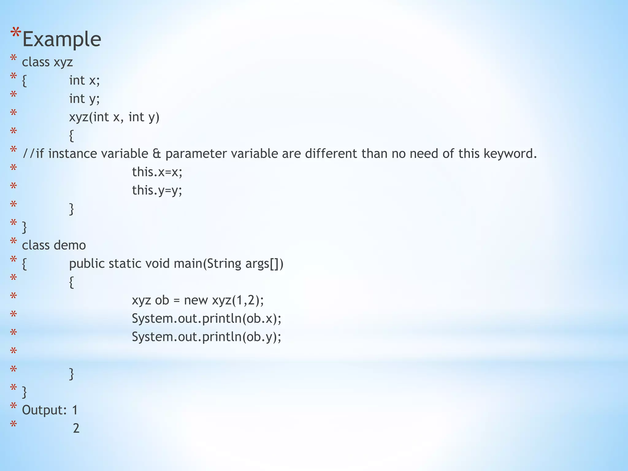 *Example
* class xyz
* { int x;
* int y;
* xyz(int x, int y)
* {
* //if instance variable & parameter variable are different than no need of this keyword.
* this.x=x;
* this.y=y;
* }
* }
* class demo
* { public static void main(String args[])
* {
* xyz ob = new xyz(1,2);
* System.out.println(ob.x);
* System.out.println(ob.y);
*
* }
* }
* Output: 1
* 2
 