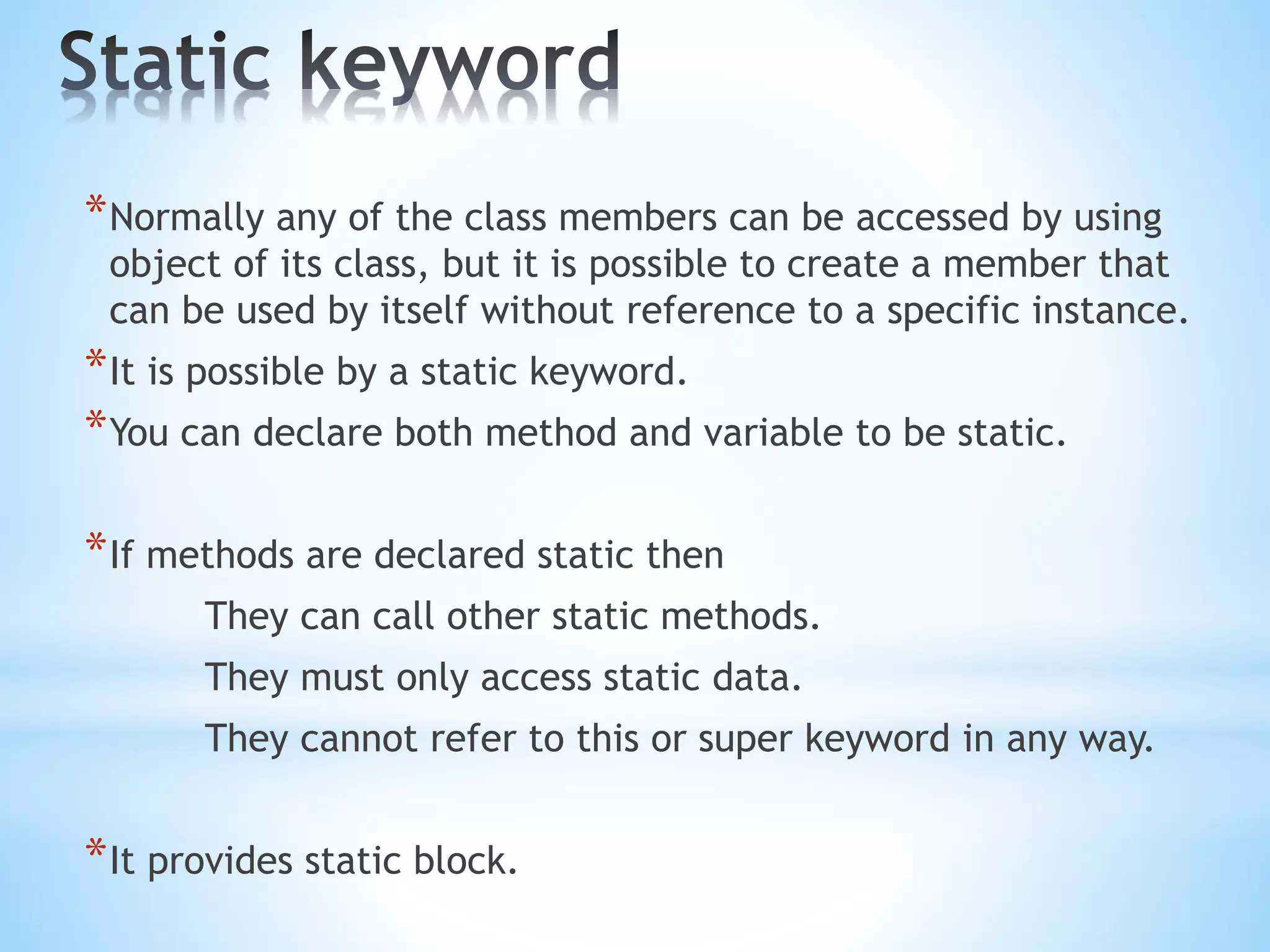 *Normally any of the class members can be accessed by using
object of its class, but it is possible to create a member that
can be used by itself without reference to a specific instance.
*It is possible by a static keyword.
*You can declare both method and variable to be static.
*If methods are declared static then
They can call other static methods.
They must only access static data.
They cannot refer to this or super keyword in any way.
*It provides static block.
 
