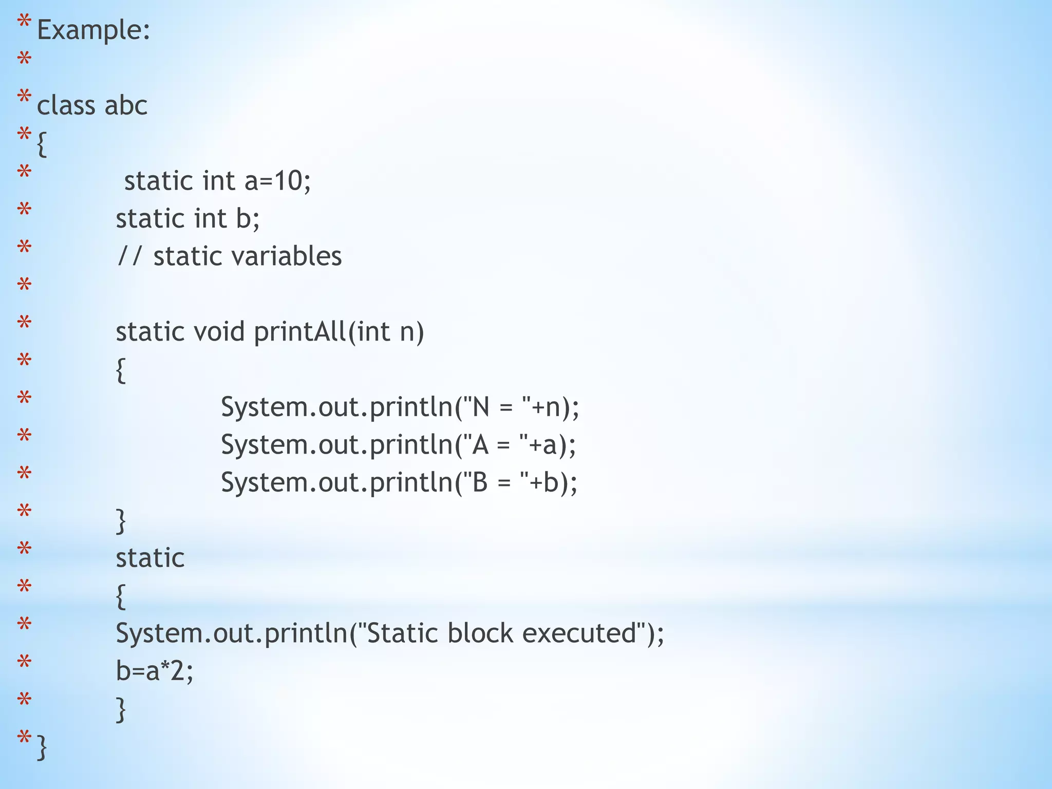 *Example:
*
*class abc
*{
* static int a=10;
* static int b;
* // static variables
*
* static void printAll(int n)
* {
* System.out.println("N = "+n);
* System.out.println("A = "+a);
* System.out.println("B = "+b);
* }
* static
* {
* System.out.println("Static block executed");
* b=a*2;
* }
*}
 